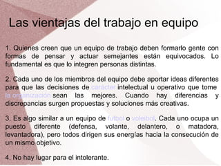Las vientajas del trabajo en equipo
1. Quienes creen que un equipo de trabajo deben formarlo gente con
formas de pensar y actuar semejantes están equivocados. Lo
fundamental es que lo integren personas distintas.
2. Cada uno de los miembros del equipo debe aportar ideas diferentes
para que las decisiones de carácter intelectual u operativo que tome
la organización sean las mejores. Cuando hay diferencias y
discrepancias surgen propuestas y soluciones más creativas.
3. Es algo similar a un equipo de futbol o voleibol. Cada uno ocupa un
puesto diferente (defensa, volante, delantero, o matadora,
levantadora), pero todos dirigen sus energías hacia la consecución de
un mismo objetivo.
4. No hay lugar para el intolerante.

 