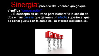 Sinergia:procede del vocablo griego que 
significa “cooperación” 
. El concepto es utilizado para nombrar a la acción de 
dos o más causas que generan un efecto superior al que 
se conseguiría con la suma de los efectos individuales. 
 