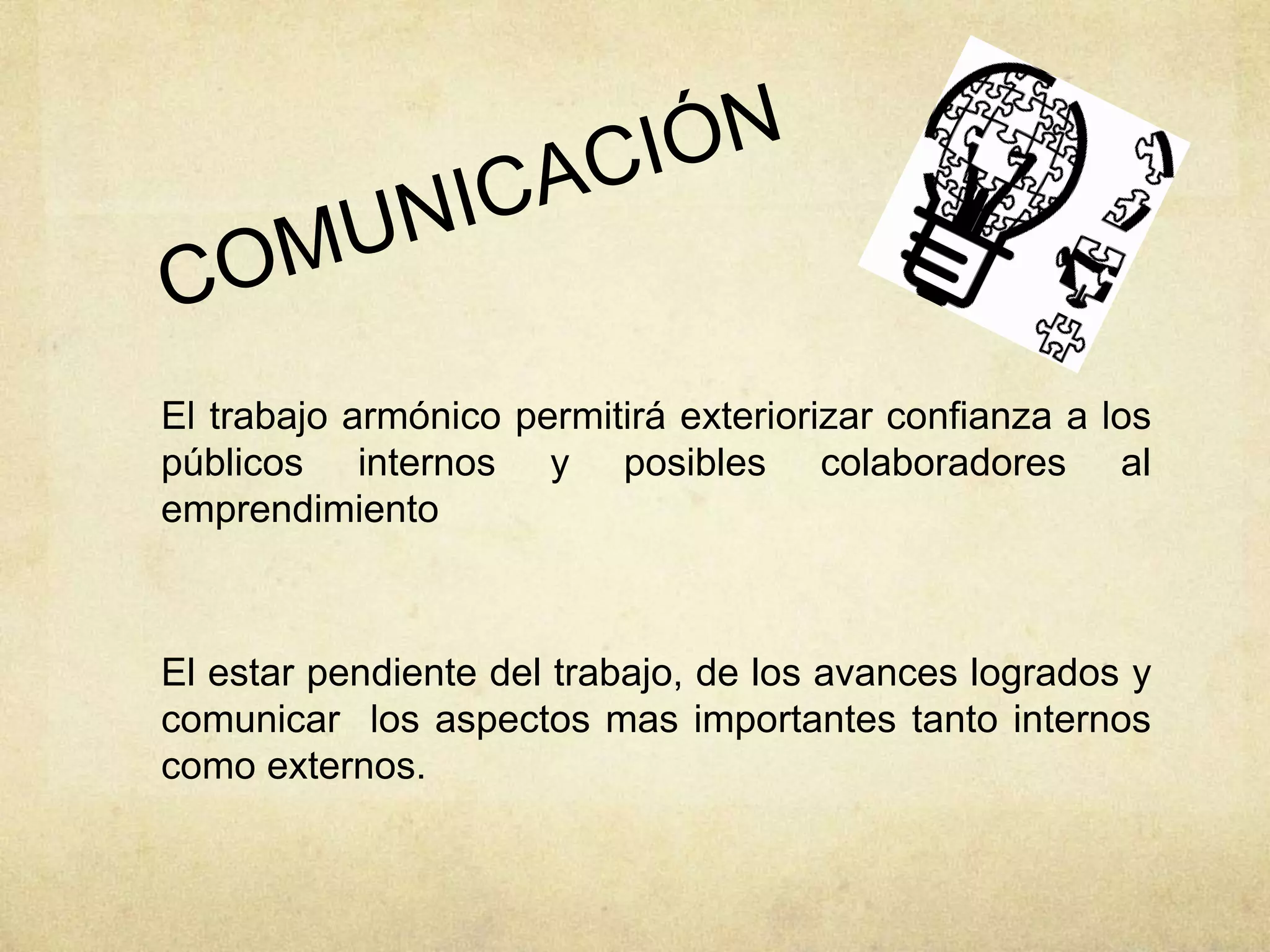 El trabajo armónico permitirá exteriorizar confianza a los
públicos internos y posibles colaboradores al
emprendimiento
El estar pendiente del trabajo, de los avances logrados y
comunicar los aspectos mas importantes tanto internos
como externos.