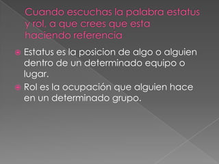 Estatus es la posicion de algo o alguien
  dentro de un determinado equipo o
  lugar.
 Rol es la ocupación que alguien hace
  en un determinado grupo.
 