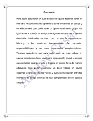 Conclusión


Para poder desarrollar un buen trabajo en equipo debemos tener en

cuenta la responsabilidad y aprender a tomar decisiones en equipo y

no aisladamente para poder tener un óptimo rendimiento grupal. De

igual manera trabajar en equipo trae algunas ventajas como permite

desarrollar habilidades sociales como lo son la comunicación,

liderazgo   y   las   relaciones      interpersonales.    Se   comparten

responsabilidades     y   se   unen     capacidades      complementarias.

También aprendimos que para poder tener un buen trabajo en

equipo necesitamos tener una buena organización grupal y algunas

características para que todo el trabajo en equipo fluya de manera

adecuada. Para poder desarrollar un buen trabajo en equipo

debemos tener en cuenta los valores y buena comunicación entre los

miembros del equipo además de estar comprometido con el objetivo

a lograr.
 
