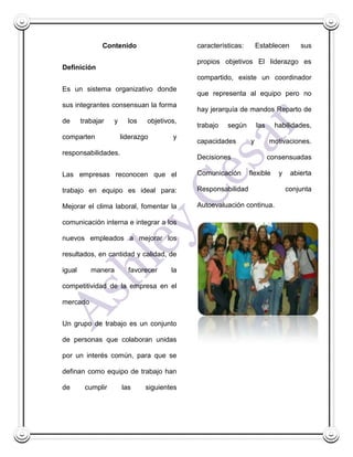 Contenido                    características:       Establecen       sus

                                            propios objetivos El liderazgo es
Definición
                                            compartido, existe un coordinador
Es un sistema organizativo donde
                                            que representa al equipo pero no
sus integrantes consensuan la forma
                                            hay jerarquía de mandos Reparto de
de      trabajar   y     los   objetivos,
                                            trabajo   según        las     habilidades,
comparten              liderazgo       y
                                            capacidades        y         motivaciones.
responsabilidades.
                                            Decisiones                   consensuadas

Las empresas reconocen que el               Comunicación       flexible     y    abierta

trabajo en equipo es ideal para:            Responsabilidad                     conjunta

Mejorar el clima laboral, fomentar la       Autoevaluación continua.

comunicación interna e integrar a los

nuevos empleados a mejorar los

resultados, en cantidad y calidad, de

igual      manera        favorecer     la

competitividad de la empresa en el

mercado


Un grupo de trabajo es un conjunto

de personas que colaboran unidas

por un interés común, para que se

definan como equipo de trabajo han

de       cumplir       las     siguientes
 