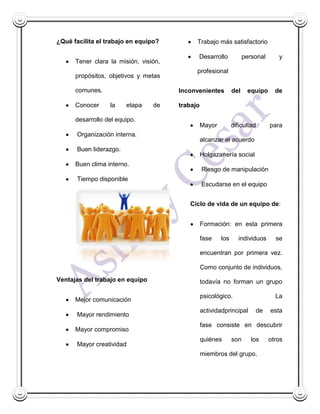 ¿Qué facilita el trabajo en equipo?          Trabajo más satisfactorio

                                             Desarrollo              personal      y
      Tener clara la misión, visión,
                                             profesional
      propósitos, objetivos y metas

      comunes.                         Inconvenientes          del    equipo      de

      Conocer     la     etapa   de    trabajo

      desarrollo del equipo.
                                                 Mayor         dificultad       para
       Organización interna.
                                                 alcanzar el acuerdo
       Buen liderazgo.
                                                 Holgazanería social
      Buen clima interno.
                                                 Riesgo de manipulación
       Tiempo disponible
                                                 Escudarse en el equipo


                                          Ciclo de vida de un equipo de:


                                                 Formación: en esta primera

                                                 fase    los      individuos      se

                                                 encuentran por primera vez.

                                                 Como conjunto de individuos,
Ventajas del trabajo en equipo                   todavía no forman un grupo

                                                 psicológico.                     La
      Mejor comunicación
                                                 actividadprincipal      de     esta
       Mayor rendimiento
                                                 fase consiste en descubrir
      Mayor compromiso
                                                 quiénes       son      los     otros
       Mayor creatividad
                                                 miembros del grupo.
 