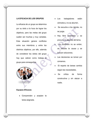 LA EFICACIA DE LOS GRUPOS                Los      trabajadores    están

                                         cómodos y no se aburren.
La eficacia de un grupo se determina
                                         Se escucha a los demás, no
por su éxito a la hora de lograr los
                                         se juzga.
objetivos, pero las metas del grupo
                                         Hay libre expresión y se
suelen ser muchas y muy variadas.
                                         procura no alejarse del tema.
Esta   situación   genera   conflictos
                                         Los conflictos no se evitan,
entre sus miembros y entre los
                                         se estudia la causa y se
distintos objetivos, por ello, además
                                         buscan soluciones.
de considerar los éxitos del grupo
                                         Las decisiones se toman por
hay que valorar como trabaja el
                                         consenso.
grupo para conseguirlos.
                                         El reparto de tareas cambia

                                         según las necesidades.

                                         Se       crítica   de    forma

                                         constructiva y sin atacar a

                                         nadie.


Equipos Eficaces


       Comprenden y aceptan la

       tarea asignada.
 