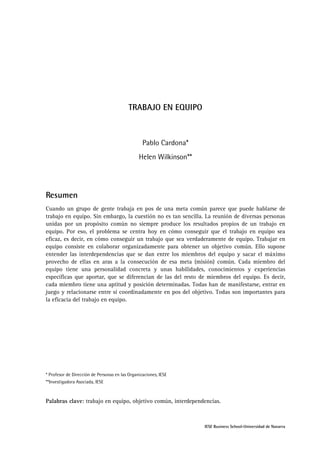 TRABAJO EN EQUIPO

Pablo Cardona*
Helen Wilkinson**

Resumen
Cuando un grupo de gente trabaja en pos de una meta común parece que puede hablarse de
trabajo en equipo. Sin embargo, la cuestión no es tan sencilla. La reunión de diversas personas
unidas por un propósito común no siempre produce los resultados propios de un trabajo en
equipo. Por eso, el problema se centra hoy en cómo conseguir que el trabajo en equipo sea
eficaz, es decir, en cómo conseguir un trabajo que sea verdaderamente de equipo. Trabajar en
equipo consiste en colaborar organizadamente para obtener un objetivo común. Ello supone
entender las interdependencias que se dan entre los miembros del equipo y sacar el máximo
provecho de ellas en aras a la consecución de esa meta (misión) común. Cada miembro del
equipo tiene una personalidad concreta y unas habilidades, conocimientos y experiencias
específicas que aportar, que se diferencian de las del resto de miembros del equipo. Es decir,
cada miembro tiene una aptitud y posición determinadas. Todas han de manifestarse, entrar en
juego y relacionarse entre sí coordinadamente en pos del objetivo. Todas son importantes para
la eficacia del trabajo en equipo.

* Profesor de Dirección de Personas en las Organizaciones, IESE
**Investigadora Asociada, IESE

Palabras clave: trabajo en equipo, objetivo común, interdependencias.

IESE Business School-Universidad de Navarra

 