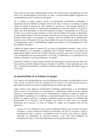 trabajo de cada cual como compartimentos estancos. No se detectan las necesidades de las otras
áreas ni las interdependencias entre ellas. En suma, el individualismo impide comprender las
interdependencias entre los miembros del equipo.
No se trabaja en equipo tampoco cuando la personalidad, conocimientos, habilidades y
experiencias de cada miembro se diluyen entre las del resto. Es decir, no se trabaja en equipo
cuando la aptitud y posición de cada miembro no aportan un valor añadido específico al
equipo. Se trabaja entonces en una dinámica homogénea, de “patio de colegio”, y se pierde la
riqueza que da la diversidad. Las diferentes aptitudes no llegan a manifestarse, no se hace uso
de ellas, no se conoce la propia posición ni la del resto de miembros del equipo. Se desperdicia
la oportunidad de llegar a todo lo que podría abarcarse caso de ocupar cada uno su lugar. Este
problema puede llegar a ser habitual, por ejemplo, entre los miembros de un departamento
concreto, al ser relativamente fácil que todos aborden las cosas de la misma manera. En suma,
la homogeneidad, como el individualismo, impide sacar partido a las interdependencias entre
los miembros del equipo.
Trabajar en equipo requiere el ejercicio de una serie de capacidades esenciales, como el dar y
recibir feedback, el ser adaptable y el gestionar bien el tiempo. Asimismo, los miembros del
equipo deben adoptar una serie de actitudes interiores, necesarias para sacar el máximo partido
a las interdependencias antes mencionadas. La escucha, la colaboración y el optimismo son las
actitudes esenciales de un espíritu deportivo, “de equipo”.
Finalmente, trabajar en equipo supone entender que todo equipo de trabajo pasa por diferentes
fases, por una necesaria dinámica. Hay que encontrar el ambiente y ritmo apropiados para cada
fase, y las diferentes aptitudes de los diversos miembros del equipo pueden dar mucho juego en
este sentido.

La personalidad en el trabajo en equipo
En el juego de las interdependencias entre los miembros de un equipo, la personalidad se revela
como uno de los factores clave de la aptitud. Por eso vamos a ver ahora de qué manera la
personalidad incide en la asunción de determinados roles dentro del equipo.
Todos tenemos unos rasgos de temperamento heredados genéticamente y un determinado
carácter fruto de la educación, las circunstancias y experiencias vividas y nuestra libertad
personal. La personalidad sería la suma de temperamento y carácter. Al trabajar en equipo, la
personalidad se manifiesta en la tendencia a asumir determinados roles y evitar otros. Es lo que
Belbin y su equipo analizaron y probaron en múltiples equipos de trabajo. Los resultados han
desembocado en el conocido “test de Belbin”, que arroja luz sobre cuál es el rol/roles
dominantes de la persona a la hora de trabajar en equipo. Los principales roles son los
siguientes:
-

Creativo. Es el rol imaginativo, que resuelve problemas difíciles, que encuentra soluciones
novedosas y nuevas maneras de abordar las situaciones. Por ello, no se atiene a reglas o
procedimientos fijos y estáticos. La debilidad de este rol es que evita entrar en detalles,
ignorando las dificultades de aplicación práctica, y que suele tener problemas de
comunicación eficaz, al estar demasiado absorto en sus propios pensamientos.

2 - IESE Business School-Universidad de Navarra

 