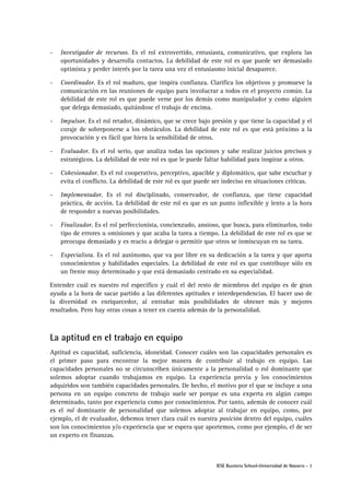 -

Investigador de recursos. Es el rol extrovertido, entusiasta, comunicativo, que explora las
oportunidades y desarrolla contactos. La debilidad de este rol es que puede ser demasiado
optimista y perder interés por la tarea una vez el entusiasmo inicial desaparece.

-

Coordinador. Es el rol maduro, que inspira confianza. Clarifica los objetivos y promueve la
comunicación en las reuniones de equipo para involucrar a todos en el proyecto común. La
debilidad de este rol es que puede verse por los demás como manipulador y como alguien
que delega demasiado, quitándose el trabajo de encima.

-

Impulsor. Es el rol retador, dinámico, que se crece bajo presión y que tiene la capacidad y el
coraje de sobreponerse a los obstáculos. La debilidad de este rol es que está próximo a la
provocación y es fácil que hiera la sensibilidad de otros.

-

Evaluador. Es el rol serio, que analiza todas las opciones y sabe realizar juicios precisos y
estratégicos. La debilidad de este rol es que le puede faltar habilidad para inspirar a otros.

-

Cohesionador. Es el rol cooperativo, perceptivo, apacible y diplomático, que sabe escuchar y
evita el conflicto. La debilidad de este rol es que puede ser indeciso en situaciones críticas.

-

Implementador. Es el rol disciplinado, conservador, de confianza, que tiene capacidad
práctica, de acción. La debilidad de este rol es que es un punto inflexible y lento a la hora
de responder a nuevas posibilidades.

-

Finalizador. Es el rol perfeccionista, concienzudo, ansioso, que busca, para eliminarlos, todo
tipo de errores u omisiones y que acaba la tarea a tiempo. La debilidad de este rol es que se
preocupa demasiado y es reacio a delegar o permitir que otros se inmiscuyan en su tarea.

-

Especialista. Es el rol autónomo, que va por libre en su dedicación a la tarea y que aporta
conocimientos y habilidades especiales. La debilidad de este rol es que contribuye sólo en
un frente muy determinado y que está demasiado centrado en su especialidad.

Entender cuál es nuestro rol específico y cuál el del resto de miembros del equipo es de gran
ayuda a la hora de sacar partido a las diferentes aptitudes e interdependencias. El hacer uso de
la diversidad es enriquecedor, al entrañar más posibilidades de obtener más y mejores
resultados. Pero hay otras cosas a tener en cuenta además de la personalidad.

La aptitud en el trabajo en equipo
Aptitud es capacidad, suficiencia, idoneidad. Conocer cuáles son las capacidades personales es
el primer paso para encontrar la mejor manera de contribuir al trabajo en equipo. Las
capacidades personales no se circunscriben únicamente a la personalidad o rol dominante que
solemos adoptar cuando trabajamos en equipo. La experiencia previa y los conocimientos
adquiridos son también capacidades personales. De hecho, el motivo por el que se incluye a una
persona en un equipo concreto de trabajo suele ser porque es una experta en algún campo
determinado, tanto por experiencia como por conocimientos. Por tanto, además de conocer cuál
es el rol dominante de personalidad que solemos adoptar al trabajar en equipo, como, por
ejemplo, el de evaluador, debemos tener clara cuál es nuestra posición dentro del equipo, cuáles
son los conocimientos y/o experiencia que se espera que aportemos, como por ejemplo, el de ser
un experto en finanzas.

IESE Business School-Universidad de Navarra - 3

 
