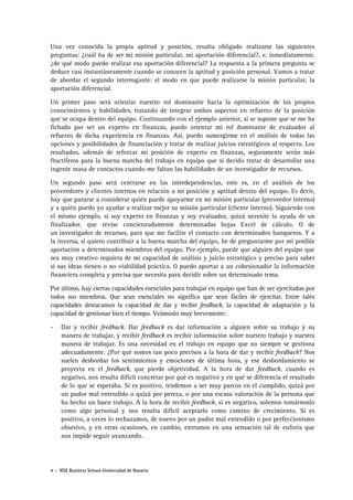 Una vez conocida la propia aptitud y posición, resulta obligado realizarse las siguientes
preguntas: ¿cuál ha de ser mi misión particular, mi aportación diferencial?, e, inmediatamente,
¿de qué modo puedo realizar esa aportación diferencial? La respuesta a la primera pregunta se
deduce casi instantáneamente cuando se conocen la aptitud y posición personal. Vamos a tratar
de abordar el segundo interrogante: el modo en que puede realizarse la misión particular, la
aportación diferencial.
Un primer paso será orientar nuestro rol dominante hacia la optimización de los propios
conocimientos y habilidades, tratando de integrar ambos aspectos en refuerzo de la posición
que se ocupa dentro del equipo. Continuando con el ejemplo anterior, si se supone que se me ha
fichado por ser un experto en finanzas, puedo orientar mi rol dominante de evaluador al
refuerzo de dicha experiencia en finanzas. Así, puedo sumergirme en el análisis de todas las
opciones y posibilidades de financiación y tratar de realizar juicios estratégicos al respecto. Los
resultados, además de reforzar mi posición de experto en finanzas, seguramente serán más
fructíferos para la buena marcha del trabajo en equipo que si decido tratar de desarrollar una
ingente masa de contactos cuando me faltan las habilidades de un investigador de recursos.
Un segundo paso será centrarse en las interdependencias, esto es, en el análisis de los
proveedores y clientes internos en relación a mi posición y aptitud dentro del equipo. Es decir,
hay que pararse a considerar quién puede apoyarme en mi misión particular (proveedor interno)
y a quién puedo yo ayudar a realizar mejor su misión particular (cliente interno). Siguiendo con
el mismo ejemplo, si soy experto en finanzas y soy evaluador, quizá necesite la ayuda de un
finalizador, que revise concienzudamente determinadas hojas Excel de cálculo. O de
un investigador de recursos, para que me facilite el contacto con determinados banqueros. Y a
la inversa, si quiero contribuir a la buena marcha del equipo, he de preguntarme por mi posible
aportación a determinados miembros del equipo. Por ejemplo, puede que alguien del equipo que
sea muy creativo requiera de mi capacidad de análisis y juicio estratégico y preciso para saber
si sus ideas tienen o no viabilidad práctica. O puedo aportar a un cohesionador la información
financiera completa y precisa que necesita para decidir sobre un determinado tema.
Por último, hay ciertas capacidades esenciales para trabajar en equipo que han de ser ejercitadas por
todos sus miembros. Que sean esenciales no significa que sean fáciles de ejercitar. Entre tales
capacidades destacamos la capacidad de dar y recibir feedback, la capacidad de adaptación y la
capacidad de gestionar bien el tiempo. Veámoslo muy brevemente:
-

Dar y recibir feedback. Dar feedback es dar información a alguien sobre su trabajo y su
manera de trabajar, y recibir feedback es recibir información sobre nuestro trabajo y nuestra
manera de trabajar. Es una necesidad en el trabajo en equipo que no siempre se gestiona
adecuadamente. ¿Por qué somos tan poco precisos a la hora de dar y recibir feedback? Nos
suelen desbordar los sentimientos y emociones de última hora, y ese desbordamiento se
proyecta en el feedback, que pierde objetividad. A la hora de dar feedback, cuando es
negativo, nos resulta difícil concretar por qué es negativo y en qué se diferencia el resultado
de lo que se esperaba. Si es positivo, tendemos a ser muy parcos en el cumplido, quizá por
un pudor mal entendido o quizá por pereza, o por una escasa valoración de la persona que
ha hecho un buen trabajo. A la hora de recibir feedback, si es negativo, solemos tomárnoslo
como algo personal y nos resulta difícil aceptarlo como camino de crecimiento. Si es
positivo, a veces lo rechazamos, de nuevo por un pudor mal entendido o por perfeccionismo
obsesivo, y en otras ocasiones, en cambio, entramos en una sensación tal de euforia que
nos impide seguir avanzando.

4 - IESE Business School-Universidad de Navarra

 