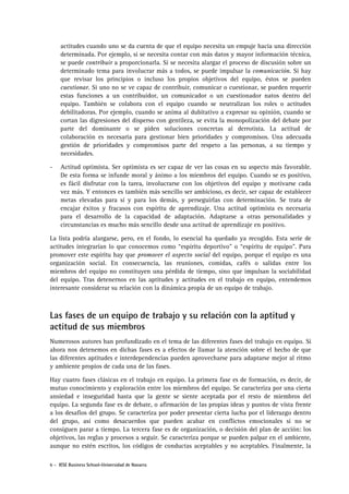 actitudes cuando uno se da cuenta de que el equipo necesita un empuje hacia una dirección
determinada. Por ejemplo, si se necesita contar con más datos y mayor información técnica,
se puede contribuir a proporcionarla. Si se necesita alargar el proceso de discusión sobre un
determinado tema para involucrar más a todos, se puede impulsar la comunicación. Si hay
que revisar los principios o incluso los propios objetivos del equipo, éstos se pueden
cuestionar. Si uno no se ve capaz de contribuir, comunicar o cuestionar, se pueden requerir
estas funciones a un contribuidor, un comunicador o un cuestionador natos dentro del
equipo. También se colabora con el equipo cuando se neutralizan los roles o actitudes
debilitadoras. Por ejemplo, cuando se anima al dubitativo a expresar su opinión, cuando se
cortan las digresiones del disperso con gentileza, se evita la monopolización del debate por
parte del dominante o se piden soluciones concretas al derrotista. La actitud de
colaboración es necesaria para gestionar bien prioridades y compromisos. Una adecuada
gestión de prioridades y compromisos parte del respeto a las personas, a su tiempo y
necesidades.
-

Actitud optimista. Ser optimista es ser capaz de ver las cosas en su aspecto más favorable.
De esta forma se infunde moral y ánimo a los miembros del equipo. Cuando se es positivo,
es fácil disfrutar con la tarea, involucrarse con los objetivos del equipo y motivarse cada
vez más. Y entonces es también más sencillo ser ambicioso, es decir, ser capaz de establecer
metas elevadas para sí y para los demás, y perseguirlas con determinación. Se trata de
encajar éxitos y fracasos con espíritu de aprendizaje. Una actitud optimista es necesaria
para el desarrollo de la capacidad de adaptación. Adaptarse a otras personalidades y
circunstancias es mucho más sencillo desde una actitud de aprendizaje en positivo.

La lista podría alargarse, pero, en el fondo, lo esencial ha quedado ya recogido. Esta serie de
actitudes integrarían lo que conocemos como “espíritu deportivo” o “espíritu de equipo”. Para
promover este espíritu hay que promover el aspecto social del equipo, porque el equipo es una
organización social. En consecuencia, las reuniones, comidas, cafés o salidas entre los
miembros del equipo no constituyen una pérdida de tiempo, sino que impulsan la sociabilidad
del equipo. Tras detenernos en las aptitudes y actitudes en el trabajo en equipo, entendemos
interesante considerar su relación con la dinámica propia de un equipo de trabajo.

Las fases de un equipo de trabajo y su relación con la aptitud y
actitud de sus miembros
Numerosos autores han profundizado en el tema de las diferentes fases del trabajo en equipo. Si
ahora nos detenemos en dichas fases es a efectos de llamar la atención sobre el hecho de que
las diferentes aptitudes e interdependencias pueden aprovecharse para adaptarse mejor al ritmo
y ambiente propios de cada una de las fases.
Hay cuatro fases clásicas en el trabajo en equipo. La primera fase es de formación, es decir, de
mutuo conocimiento y exploración entre los miembros del equipo. Se caracteriza por una cierta
ansiedad e inseguridad hasta que la gente se siente aceptada por el resto de miembros del
equipo. La segunda fase es de debate, o afirmación de las propias ideas y puntos de vista frente
a los desafíos del grupo. Se caracteriza por poder presentar cierta lucha por el liderazgo dentro
del grupo, así como desacuerdos que pueden acabar en conflictos emocionales si no se
consiguen parar a tiempo. La tercera fase es de organización, o decisión del plan de acción: los
objetivos, las reglas y procesos a seguir. Se caracteriza porque se pueden palpar en el ambiente,
aunque no estén escritos, los códigos de conductas aceptables y no aceptables. Finalmente, la
6 - IESE Business School-Universidad de Navarra

 
