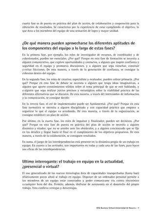 cuarta fase es de puesta en práctica del plan de acción, de colaboración y cooperación para la
obtención de resultados. Se caracteriza por la experiencia de estar cumpliendo el objetivo, lo
que dota a los miembros del equipo de una sensación de logro y mayor unidad.

¿De qué manera pueden aprovecharse las diferentes aptitudes de
los componentes del equipo a lo largo de estas fases?
En la primera fase, por ejemplo, los roles de investigador de recursos, de coordinador y de
cohesionador, pueden ser esenciales. ¿Por qué? Porque en esta fase de formación se necesita a
alguien comunicativo, que explore oportunidades y contactos, a alguien que inspire confianza y
seguridad en el equipo y promueva discusiones, y a alguien que sepa escuchar, construir
y evitar fricciones. De esta manera, a través de la generación de confianza, se consigue la
cohesión dentro del equipo.
En la segunda fase, los roles de creativo, especialista y evaluador, pueden cobrar primacía. ¿Por
qué? Porque en esta fase de debate se necesita a alguien que tenga ideas imaginativas, a
alguien que aporte conocimientos sólidos sobre el tema principal de que se esté hablando, y
a alguien que sepa realizar juicios precisos y estratégicos sobre la viabilidad práctica de las
diferentes alternativas que se discuten. De esta manera, a través del intercambio de información
y la comunicación, se consigue decidir.
En la tercera fase, el rol de implementador puede ser fundamental. ¿Por qué? Porque en esta
fase normativa se necesita a alguien disciplinado y con capacidad práctica que empiece a
organizar lo que el equipo va acordando. De esta manera, a través de la organización, se
consigue establecer un plan de acción.
Por último, en la cuarta fase, los roles de impulsor y finalizador, pueden ser decisivos. ¿Por
qué? Porque en esta fase de puesta en práctica del plan de acción se necesita a alguien
dinámico y retador, que no se arredre ante los obstáculos, y a alguien concienzudo que se fije
en los detalles y llegue hasta el final en el cumplimiento de los objetivos propuestos. De esta
manera, a través de la colaboración, se consiguen resultados.
En suma, el juego de las interdependencias está presente en la dinámica propia de un trabajo en
equipo. En cuanto a las actitudes, son importantes en todas y cada una de las fases, para hacer
uso eficaz de las interdependencias.

Ultimo interrogante: el trabajo en equipo en la actualidad,
¿presencial o virtual?
El uso generalizado de las nuevas tecnologías dota de capacidades insospechadas (hasta hace
relativamente pocos años) al trabajo en equipo. Disponer de un ordenador personal permite a
los miembros de un equipo estar conectados y poder comunicarse vía correo electrónico
a cualquier hora del día. Permite, además, disfrutar de autonomía en el desarrollo del propio
trabajo. Esto conlleva ventajas y desventajas.

IESE Business School-Universidad de Navarra - 7

 