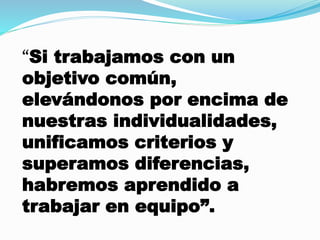 “Si trabajamos con un 
objetivo común, 
elevándonos por encima de 
nuestras individualidades, 
unificamos criterios y 
superamos diferencias, 
habremos aprendido a 
trabajar en equipo”. 
 