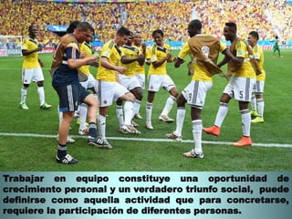 Trabajar en equipo constituye una oportunidad de 
crecimiento personal y un verdadero triunfo social, puede 
definirse como aquella actividad que para concretarse, 
requiere la participación de diferentes personas. 
 