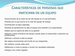 CARACTERÍSTICAS DE PERSONAS QUE 
PARTICIPAN EN UN EQUIPO 
•Conocimiento de la razón de ser del equipo en el cual participan. 
•Interés por lo que ocurre en la vida del equipo de trabajo. 
•Contribución al logro esperado. 
•Sentido de pertenencia no sólo al equipo sino también a la organización. 
•Saben qué se espera de ellas en su gestión. 
•Apoyan a otros miembros del equipo cuando estos no desarrollan a plenitud sus 
compromisos 
•Motivan y animan a todo el equipo 
•Se alegra sinceramente del triunfo de sus integrantes 
•Es solidario cuando debe serlo. 
•Reflexiona e invita al equipo a revisar los resultados obtenidos. 
•Integra a los recién llegados 
 