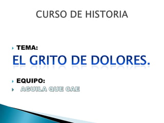 TEMA: EQUIPO:   AGUILA QUE CAE CURSO DE HISTORIA EL GRITO DE DOLORES.	 