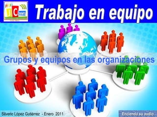 Trabajo en equipo Silverio López Gutiérrez  - Enero  2011 Grupos y equipos en las organizaciones   Encienda su audio 