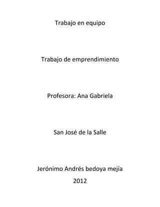 Trabajo en equipo




 Trabajo de emprendimiento




   Profesora: Ana Gabriela




     San José de la Salle




Jerónimo Andrés bedoya mejía
            2012
 