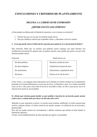CONCLUSIONES Y CRITERIOS DE PLANTEAMIENTO
DILEMA: LA LIBERTAD DE EXPRESIÓN
¿DÓNDE ESTÁN LOS LÍMITES?
¿Cómo planteo un dilema ante la libertad de expresión, si en sí misma es un derecho?
1. Primero hay que ver con qué otro derecho puede chocar.
2. Hay que establecer criterios que respondan a fines, y subordinar a éstos los medios.
I. ¿Con qué puede chocar la libertad de expresión para plantear si es moral ponerle límites?
Para enfocarlo, habrá que ver primero qué podemos querer expresar; por tanto haremos una
clasificación provisional de aspectos que se pueden expresar, para perfilar por partes con qué otros
derechos pueden chocar.
Expresión Puede chocar con
Como vemos, y en cualquier tema relacionado con la libertad, los límites siempre nos los planteamos
pensando en la misma libertad pero en este caso de otros. La libertad es, pues, en sí misma concebida
como un fin o valor, pero como todo fin ha de ser accesible a todos, no sólo a unos pocos: ésa es la
máxima de la moral, la universalidad.
II. ¿Desde qué criterios puedo decidir en qué medida el ejercicio de un derecho puede atentar
contra otros y cuándo debe prevalecer un derecho sobre otro?
Sabiendo ya qué caracteriza el juicio o la acción moral tenemos establecido el criterio general para
resolver cualquier dilema: el criterio moral ha de atender siempre a la definición de ser universal y
desinteresado.
Pero aún nos queda conocer las circunstancias y ámbitos concretos que definen el tema tratado: la
libertad de expresión.
Límites: universalidad (derechos de todo individuo por igual) y racionalidad.
· De ideas políticas
· De ideas religiosas
· De sentimientos
· De deseos…
· Derechos sociales de otros
· Libertad de creencias de otros
· Sentimientos y dignidad de otros
· Efectos en la vida de otros…
 