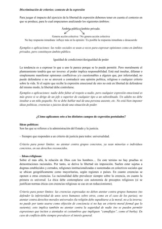 Discriminación de criterios: contexto de la expresión
Para juzgar el impacto del ejercicio de la libertad de expresión debemos tener en cuenta el contexto en
que se produce, para lo cual empezamos analizando los siguientes ámbitos:
Ámbito público/ámbito privado.
Genera acción colectiva / No genera acción colectiva
No hay respuesta inmediata: influye más en la opinión / Es posible la respuesta inmediata o desacuerdo
Ejemplos o aplicaciones: las redes sociales se usan a veces para expresar opiniones como en ámbitos
privados, pero constituyen ámbito público.
Igualdad de condiciones/desigualdad de poder
La tendencia es a expresar lo que a uno le parece porque se lo puede permitir. Pero moralmente el
planteamiento tendría que ser inverso: el poder implica responsabilidad. Está mal insultar, difamar o
simplemente manifestar opiniones conflictivas y/o cuestionables a alguien que, por inferioridad, no
puede defenderse o no se atreverá a contradecir una opinión política, religiosa o cualquier criterio
sobre la vida. Si el sujeto que recibe la expresión emocional de otro no está en libertad de defenderse
del mismo modo, la libertad debe controlarse.
Ejemplos o aplicaciones: nadie debe faltar al respeto a nadie, pero cualquier expresión emocional es
más grave si se dirige de un jefe o superior de cualquier tipo a un subordinado. Un adulto no debe
insultar a un niño pequeño. No se debe hablar mal de una persona ausente, etc. No está bien imponer
ideas políticas, creencias o juicios desde una situación de poder.
¿Cómo aplicamos esto a los distintos campos de expresión postulados?
Ideas políticas:
Son las que se refieren a la administración del Estado y la justicia.
‒ Siempre que responden a un criterio de justicia para todos: universalidad.
Criterio para poner límites: no atentar contra grupos concretos, ya sean minorías o individuos
concretos, en sus derechos reconocidos.
‒ Ideas religiosas:
Sobre el más allá, la relación de Dios con los hombres… En este terreno no hay pruebas ni
demostraciones racionales. Por tanto, se deriva la libertad sin imposición. Suelen estar sujetas a
dogmas establecidos y cerrados, religiones institucionalizadas o sustentadas en colectivos sociales que
se ubican geográficamente como mayoritarias, según regiones o países. En cuanto creencias se
oponen a otras creencias. La racionalidad debe prevalecer siempre sobre la creencia, en cuanto la
primera es universal. La ética debe contemplarse con autonomía de preceptos religiosos (si se
justifican normas éticas con creencias religiosas se cae en un reduccionismo).
Criterio para poner límites: las creencias expresadas no deben atentar contra grupos humanos (no
defender la inferioridad de unos seres humanos sobre otros, como en el caso de los parias); no
atentar contra derechos morales universales (la religión debe supeditarse a la moral, no a la inversa;
no puede por tanto usarse como objeción de conciencia si no hay un criterio moral formal que lo
sustente); esto implica también no atentar contra la seguridad de nadie (no se pueden permitir
expresiones que inciten a atentados ni costumbres que impliquen “camuflajes”, como el burka). En
caso de conflicto debe siempre prevalecer el interés general.
 