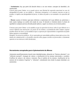 ‒ Sentimientos: hay que partir del derecho básico a ser uno mismo: concepto de identidad y de
autenticidad.
Criterio para poner límites: no se puede ejercer una libertad de expresión emocional en caso de
desigualdad de poder, ya sea debido a relaciones jerárquicas o al contexto concreto en que se
produce si implica una desigualdad de fuerza; el abuso de poder es un atentado a la expresión del
otro.
‒ Deseos: usamos el término aquí para referirnos a expresiones de lo que debería ser, peticiones y
todo cuanto implique un cambio del estado de cosas. El derecho se limitaría desde el criterio de
igualdad (si cualquier persona afectada puede replicar y sugerir sus deseos con el mismo poder).
Criterios para poner límites: en la medida en que la expresión de deseos sobre lo que debería ser u
ocurrir implican una motivación a la praxis de los mismos, su formulación debe siempre respetar
posibles deseos de otros y en la medida en que se expresen por representantes u organismos de poder
deben sujetarse a racionalidad.
Ejemplos: los proyectos políticos. Al ser expresados por autoridades políticas tienen más acceso a los
medios de comunicación y a la posible coacción sobre grupos sociales no favorecidos o claramente
opuestos en sus intereses a tales desideratas.
Herramientas conceptuales para el planteamiento de dilemas:
Autonomía moral/heteronomía (moral como identidad propia, ubicación en “factores altruistas” y en
“reflexión racional”). Jerarquía de valores y clasificación de las mismas (universales o sociales).
Conflicto de valores o de valores e intereses. Para el análisis de los mismos: clasificación de los
motores de la conducta (“egoístas” y “altruistas”, entendiendo éstos desde la propia identidad, con
autonomía).
 