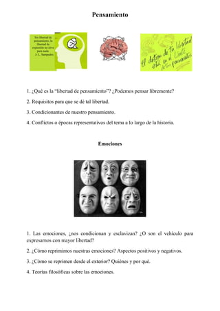 Pensamiento
1. ¿Qué es la “libertad de pensamiento”? ¿Podemos pensar libremente?
2. Requisitos para que se dé tal libertad.
3. Condicionantes de nuestro pensamiento.
4. Conflictos o épocas representativos del tema a lo largo de la historia.
Emociones
1. Las emociones, ¿nos condicionan y esclavizan? ¿O son el vehículo para
expresarnos con mayor libertad?
2. ¿Cómo reprimimos nuestras emociones? Aspectos positivos y negativos.
3. ¿Cómo se reprimen desde el exterior? Quiénes y por qué.
4. Teorías filosóficas sobre las emociones.
Sin libertad de
pensamiento, la
libertad de
expresión no sirve
para nada.
J- L. Sampedro.
 