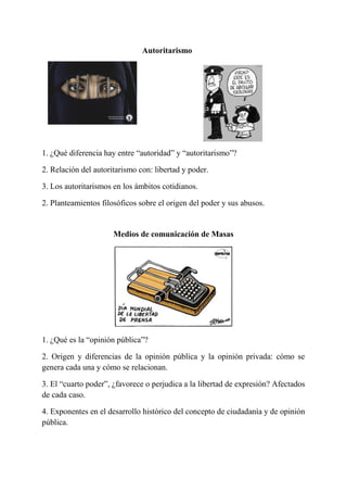 Autoritarismo
1. ¿Qué diferencia hay entre “autoridad” y “autoritarismo”?
2. Relación del autoritarismo con: libertad y poder.
3. Los autoritarismos en los ámbitos cotidianos.
2. Planteamientos filosóficos sobre el origen del poder y sus abusos.
Medios de comunicación de Masas
1. ¿Qué es la “opinión pública”?
2. Origen y diferencias de la opinión pública y la opinión privada: cómo se
genera cada una y cómo se relacionan.
3. El “cuarto poder”, ¿favorece o perjudica a la libertad de expresión? Afectados
de cada caso.
4. Exponentes en el desarrollo histórico del concepto de ciudadanía y de opinión
pública.
 