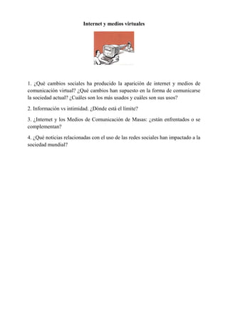 Internet y medios virtuales
1. ¿Qué cambios sociales ha producido la aparición de internet y medios de
comunicación virtual? ¿Qué cambios han supuesto en la forma de comunicarse
la sociedad actual? ¿Cuáles son los más usados y cuáles son sus usos?
2. Información vs intimidad. ¿Dónde está el límite?
3. ¿Internet y los Medios de Comunicación de Masas: ¿están enfrentados o se
complementan?
4. ¿Qué noticias relacionadas con el uso de las redes sociales han impactado a la
sociedad mundial?
 