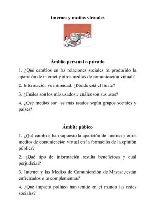 Internet y medios virtuales
Ámbito personal o privado
1. ¿Qué cambios en las relaciones sociales ha producido la
aparición de internet y otros medios de comunicación virtual?
2. Información vs intimidad. ¿Dónde está el límite?
3. ¿Cuáles son los más usados y cuáles son sus usos?
4. ¿Qué medios son los más usados según grupos sociales y
países?
Ámbito púbico
1. ¿Qué cambios han supuesto la aparición de internet y otros
medios de comunicación virtual en la formación de la opinión
pública?
2. ¿Qué tipo de información resulta beneficiosa y cuál
perjudicial?
3. Internet y los Medios de Comunicación de Masas: ¿están
enfrentados o se complementan?
4. ¿Qué impacto político han tenido en el mundo las redes
sociales?
 
