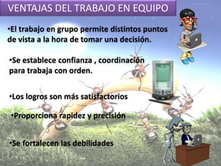 VENTAJAS DEL TRABAJO EN EQUIPO
•Se establece confianza , coordinación
para trabaja con orden.
•El trabajo en grupo permite distintos puntos
de vista a la hora de tomar una decisión.
•Los logros son más satisfactorios
•Proporciona rapidez y precisión
•Se fortalecen las debilidades
 