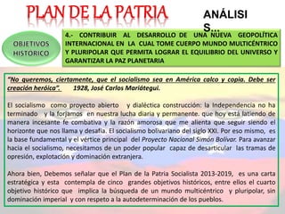 4.- CONTRIBUIR AL DESARROLLO DE UNA NUEVA GEOPOLÍTICA
INTERNACIONAL EN LA CUAL TOME CUERPO MUNDO MULTICÉNTRICO
Y PLURIPOLAR QUE PERMITA LOGRAR EL EQUILIBRIO DEL UNIVERSO Y
GARANTIZAR LA PAZ PLANETARIA
“No queremos, ciertamente, que el socialismo sea en América calco y copia. Debe ser
creación heróica”. 1928, José Carlos Mariátegui.
El socialismo como proyecto abierto y dialéctica construcción: la Independencia no ha
terminado y la forjamos en nuestra lucha diaria y permanente. que hoy está latiendo de
manera incesante fe combativa y la razón amorosa que me alienta que seguir siendo el
horizonte que nos llama y desafía. El socialismo bolivariano del siglo XXI. Por eso mismo, es
la base fundamental y el vértice principal del Proyecto Nacional Simón Bolívar. Para avanzar
hacia el socialismo, necesitamos de un poder popular capaz de desarticular las tramas de
opresión, explotación y dominación extranjera.
Ahora bien, Debemos señalar que el Plan de la Patria Socialista 2013-2019, es una carta
estratégica y esta contempla de cinco grandes objetivos históricos, entre ellos el cuarto
objetivo histórico que implica la búsqueda de un mundo multicéntrico y pluripolar, sin
dominación imperial y con respeto a la autodeterminación de los pueblos.
ANÁLISI
S...
 