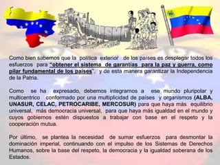 Como bien sabemos que la política exterior de los países es desplegar todos los
esfuerzos para “obtener el sistema de garantías para la paz y guerra, como
pilar fundamental de los países”, y de esta manera garantizar la Independencia
de la Patria.
Como se ha expresado, debemos integrarnos a ese mundo pluripolar y
multicentrico conformado por una multiplicidad de países y organismos (ALBA,
UNASUR, CELAC, PETROCARIBE, MERCOSUR) para que haya más equilibrio
universal, más democracia universal, para que haya más igualdad en el mundo y
cuyos gobiernos estén dispuestos a trabajar con base en el respeto y la
cooperación mutua.
Por último, se plantea la necesidad de sumar esfuerzos para desmontar la
dominación imperial, continuando con el impulso de los Sistemas de Derechos
Humanos, sobre la base del respeto, la democracia y la igualdad soberana de los
Estados.
 