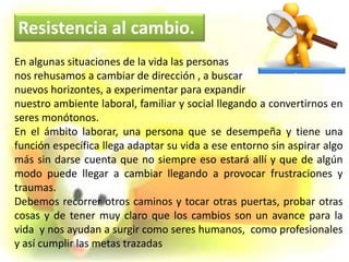 En algunas situaciones de la vida las personas
nos rehusamos a cambiar de dirección , a buscar
nuevos horizontes, a experimentar para expandir
nuestro ambiente laboral, familiar y social llegando a convertirnos en
seres monótonos.
En el ámbito laborar, una persona que se desempeña y tiene una
función específica llega adaptar su vida a ese entorno sin aspirar algo
más sin darse cuenta que no siempre eso estará allí y que de algún
modo puede llegar a cambiar llegando a provocar frustraciones y
traumas.
Debemos recorrer otros caminos y tocar otras puertas, probar otras
cosas y de tener muy claro que los cambios son un avance para la
vida y nos ayudan a surgir como seres humanos, como profesionales
y así cumplir las metas trazadas
Resistencia al cambio.
 