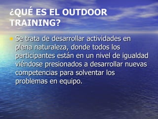 ¿QUÉ ES EL OUTDOOR TRAINING? Se trata de desarrollar actividades en plena naturaleza, donde todos los participantes están en un nivel de igualdad viéndose presionados a desarrollar nuevas competencias para solventar los problemas en equipo. 