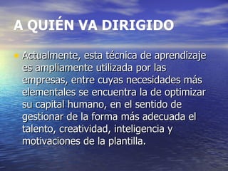 A QUIÉN VA DIRIGIDO Actualmente, esta técnica de aprendizaje es ampliamente utilizada por las empresas, entre cuyas necesidades más elementales se encuentra la de optimizar su capital humano, en el sentido de gestionar de la forma más adecuada el talento, creatividad, inteligencia y motivaciones de la plantilla.  
