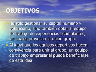 OBJETIVOS No solo gestionar su capital humano y potenciarlo, sino también dotar al equipo de trabajo de experiencias estimulantes, las cuales provocan la unión grupo.  Al igual que los equipos deportivos hacen convivencia para unir al grupo, un equipo de trabajo empresarial puede beneficiarse de esta idea  