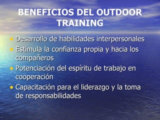 BENEFICIOS DEL OUTDOOR TRAINING Desarrollo de habilidades interpersonales Estimula la confianza propia y hacia los compañeros Potenciación del espíritu de trabajo en cooperación Capacitación para el liderazgo y la toma de responsabilidades 
