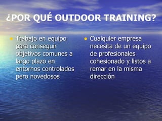 ¿POR QUÉ OUTDOOR TRAINING? Trabajo en equipo para conseguir objetivos comunes a largo plazo en entornos controlados pero novedosos Cualquier empresa necesita de un equipo de profesionales cohesionado y listos a remar en la misma dirección  