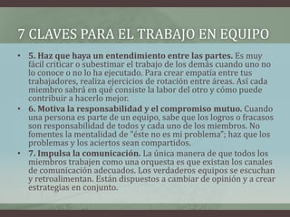 7 CLAVES PARA EL TRABAJO EN EQUIPO
• 5. Haz que haya un entendimiento entre las partes. Es muy
fácil criticar o subestimar el trabajo de los demás cuando uno no
lo conoce o no lo ha ejecutado. Para crear empatía entre tus
trabajadores, realiza ejercicios de rotación entre áreas. Así cada
miembro sabrá en qué consiste la labor del otro y cómo puede
contribuir a hacerlo mejor.
• 6. Motiva la responsabilidad y el compromiso mutuo. Cuando
una persona es parte de un equipo, sabe que los logros o fracasos
son responsabilidad de todos y cada uno de los miembros. No
fomentes la mentalidad de “éste no es mi problema”; haz que los
problemas y los aciertos sean compartidos.
• 7. Impulsa la comunicación. La única manera de que todos los
miembros trabajen como una orquesta es que existan los canales
de comunicación adecuados. Los verdaderos equipos se escuchan
y retroalimentan. Están dispuestos a cambiar de opinión y a crear
estrategias en conjunto.
 