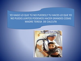 YO HAGO LO QUE TÚ NO PUEDES,Y TU HACES LO QUE YO 
NO PUEDO.JUNTOS PODEMOS HACER GRANDES COSAS 
MADRE TERESA DE CALCUTA 
 