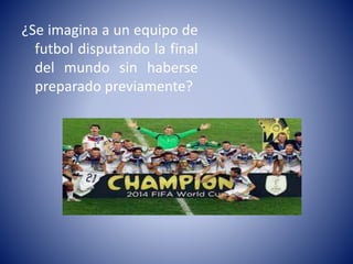 ¿Se imagina a un equipo de 
futbol disputando la final 
del mundo sin haberse 
preparado previamente? 
 
