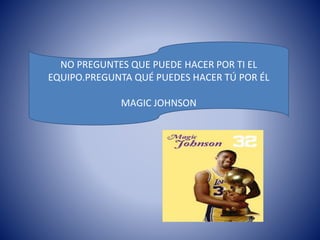 NO PREGUNTES QUE PUEDE HACER POR TI EL 
EQUIPO.PREGUNTA QUÉ PUEDES HACER TÚ POR ÉL 
MAGIC JOHNSON 
 