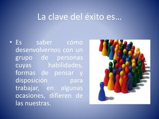 La clave del éxito es… 
• Es saber cómo 
desenvolvernos con un 
grupo de personas 
cuyas habilidades, 
formas de pensar y 
disposición para 
trabajar, en algunas 
ocasiones, difieren de 
las nuestras. 
 