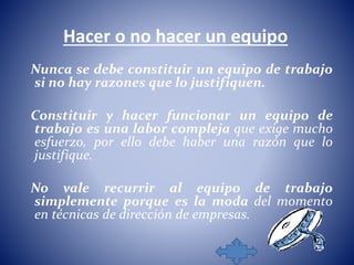 Hacer o no hacer un equipo 
Nunca se debe constituir un equipo de trabajo 
si no hay razones que lo justifiquen. 
Constituir y hacer funcionar un equipo de 
trabajo es una labor compleja que exige mucho 
esfuerzo, por ello debe haber una razón que lo 
justifique. 
No vale recurrir al equipo de trabajo 
simplemente porque es la moda del momento 
en técnicas de dirección de empresas. 
 