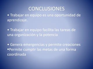 CONCLUSIONES 
• Trabajar en equipo es una oportunidad de 
aprendizaje. 
• Trabajar en equipo facilita las tareas de 
una organización y la potencia 
• Genera emergencias y permite creaciones 
Permite cumplir las metas de una forma 
coordinada 
 