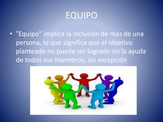 EQUIPO 
• “Equipo" implica la inclusión de más de una 
persona, lo que significa que el objetivo 
planteado no puede ser logrado sin la ayuda 
de todos sus miembros, sin excepción 
 