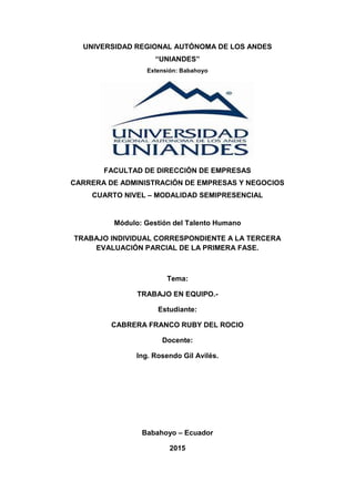 UNIVERSIDAD REGIONAL AUTÓNOMA DE LOS ANDES
“UNIANDES”
Extensión: Babahoyo
FACULTAD DE DIRECCIÒN DE EMPRESAS
CARRERA DE ADMINISTRACIÓN DE EMPRESAS Y NEGOCIOS
CUARTO NIVEL – MODALIDAD SEMIPRESENCIAL
Módulo: Gestión del Talento Humano
TRABAJO INDIVIDUAL CORRESPONDIENTE A LA TERCERA
EVALUACIÓN PARCIAL DE LA PRIMERA FASE.
Tema:
TRABAJO EN EQUIPO.-
Estudiante:
CABRERA FRANCO RUBY DEL ROCIO
Docente:
Ing. Rosendo Gil Avilés.
Babahoyo – Ecuador
2015
 