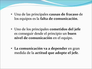 Una de las principales  causas de fracaso  de los equipos es la  falta de comunicaci ó n .  Uno de los principales  cometidos del jefe  es conseguir desde el principio un  buen nivel de comunicaci ó n  en el equipo.  La comunicaci ó n va a depender  en gran medida de la  actitud que adopte el jefe .   