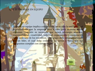 QUE ES TRABAJAR EN EQUIPO Trabajar en equipo implica compromiso, no es sólo la estrategia y el procedimiento que la empresa lleva a cabo para alcanzar metas comunes. También es necesario que exista liderazgo, armonía, responsabilidad, creatividad, voluntad, organización y cooperación entre cada uno de los miembros. Este grupo debe estar supervisado por un líder, el cual debe coordinar las tareas y hacer que sus integrantes cumplan con ciertas reglas. 