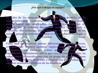 ¿Por qué trabajar en equipo? El éxito de las empresas depende, en gran medida, de la compenetración, comunicación y compromiso que pueda existir entre sus empleados. Cuando éstos trabajan en equipo, las actividades fluyen de manera más rápida y eficiente. Sin embargo, no es fácil que los miembros de un mismo grupo se entiendan entre sí con el objeto de llegar a una conclusión final. Cada uno de nosotros piensa diferente al otro y, a veces, creemos que "nuestra opinión" impera sobre la de nuestro compañero, sin embargo ¿cómo podemos llegar a un equilibrio? Precisamente allí es que está la clave del éxito, en saber cómo desenvolvernos con un grupo de personas cuyas habilidades, formas de pensar y disposición para trabajar, en algunas ocasiones, difieren de las nuestras. 