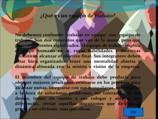 ¿Qué es un equipo de trabajo? No debemos confundir "trabajar en equipo" con "equipo de trabajo". Son dos conceptos que van de la mano, pero que poseen diferentes significados. El equipo de trabajo implica el grupo humano en sí, cuyas habilidades y destrezas permitirán alcanzar el objetivo final. Sus integrantes deben estar bien organizados, tener una mentalidad abierta y dinámica alineada con la misión y visión de la empresa. El miembro del equipo de trabajo debe producir para obtener mejores resultados, centrarse en los procesos para alcanzar metas, integrarse con sus compañeros, ser creativo a la hora de solucionar problemas, ser tolerante con los demás, tomar en cuenta a sus colegas y aceptar sus diferencias, obviar aquellas discusiones que dividan al grupo y ser eficiente, más que eficaz. 