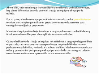 Ahora bien, cabe señalar que independiente de cuál sea la definición correcta, hay claras diferencias entre lo que es el trabajo en equipo y el equipo de trabajo.  Por su parte, el trabajo en equipo está más relacionado con los  procedimientos , técnicas y estrategias que utiliza un grupo determinado de personas para conseguir sus objetivos propuestos. Mientras el equipo de trabajo, involucra a un grupo humano con habilidades y funciones a desarrollar para el cumplimiento de metas finales. Cuando hablamos de trabajo en equipo, nos referimos a un grupo de gente bien organizado, cada uno con sus correspondientes responsabilidades y tareas perfectamente definidas, teniendo a la cabeza un líder, idealmente aceptado por todos y quien será el guía para que el equipo a través de ciertas reglas, oriente sus esfuerzos en forma comprometida en un mismo sentido. 